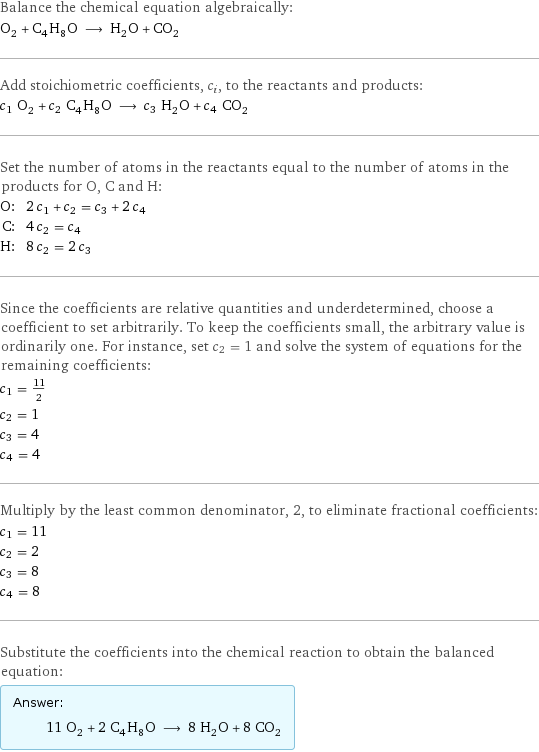 Balance the chemical equation algebraically: O_2 + C_4H_8O ⟶ H_2O + CO_2 Add stoichiometric coefficients, c_i, to the reactants and products: c_1 O_2 + c_2 C_4H_8O ⟶ c_3 H_2O + c_4 CO_2 Set the number of atoms in the reactants equal to the number of atoms in the products for O, C and H: O: | 2 c_1 + c_2 = c_3 + 2 c_4 C: | 4 c_2 = c_4 H: | 8 c_2 = 2 c_3 Since the coefficients are relative quantities and underdetermined, choose a coefficient to set arbitrarily. To keep the coefficients small, the arbitrary value is ordinarily one. For instance, set c_2 = 1 and solve the system of equations for the remaining coefficients: c_1 = 11/2 c_2 = 1 c_3 = 4 c_4 = 4 Multiply by the least common denominator, 2, to eliminate fractional coefficients: c_1 = 11 c_2 = 2 c_3 = 8 c_4 = 8 Substitute the coefficients into the chemical reaction to obtain the balanced equation: Answer: |   | 11 O_2 + 2 C_4H_8O ⟶ 8 H_2O + 8 CO_2