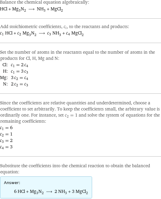 Balance the chemical equation algebraically: HCl + Mg_3N_2 ⟶ NH_3 + MgCl_2 Add stoichiometric coefficients, c_i, to the reactants and products: c_1 HCl + c_2 Mg_3N_2 ⟶ c_3 NH_3 + c_4 MgCl_2 Set the number of atoms in the reactants equal to the number of atoms in the products for Cl, H, Mg and N: Cl: | c_1 = 2 c_4 H: | c_1 = 3 c_3 Mg: | 3 c_2 = c_4 N: | 2 c_2 = c_3 Since the coefficients are relative quantities and underdetermined, choose a coefficient to set arbitrarily. To keep the coefficients small, the arbitrary value is ordinarily one. For instance, set c_2 = 1 and solve the system of equations for the remaining coefficients: c_1 = 6 c_2 = 1 c_3 = 2 c_4 = 3 Substitute the coefficients into the chemical reaction to obtain the balanced equation: Answer: |   | 6 HCl + Mg_3N_2 ⟶ 2 NH_3 + 3 MgCl_2