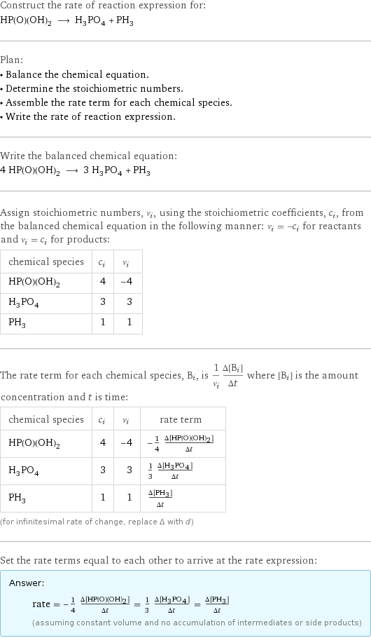 Construct the rate of reaction expression for: HP(O)(OH)_2 ⟶ H_3PO_4 + PH_3 Plan: • Balance the chemical equation. • Determine the stoichiometric numbers. • Assemble the rate term for each chemical species. • Write the rate of reaction expression. Write the balanced chemical equation: 4 HP(O)(OH)_2 ⟶ 3 H_3PO_4 + PH_3 Assign stoichiometric numbers, ν_i, using the stoichiometric coefficients, c_i, from the balanced chemical equation in the following manner: ν_i = -c_i for reactants and ν_i = c_i for products: chemical species | c_i | ν_i HP(O)(OH)_2 | 4 | -4 H_3PO_4 | 3 | 3 PH_3 | 1 | 1 The rate term for each chemical species, B_i, is 1/ν_i(Δ[B_i])/(Δt) where [B_i] is the amount concentration and t is time: chemical species | c_i | ν_i | rate term HP(O)(OH)_2 | 4 | -4 | -1/4 (Δ[HP(O)(OH)2])/(Δt) H_3PO_4 | 3 | 3 | 1/3 (Δ[H3PO4])/(Δt) PH_3 | 1 | 1 | (Δ[PH3])/(Δt) (for infinitesimal rate of change, replace Δ with d) Set the rate terms equal to each other to arrive at the rate expression: Answer: |   | rate = -1/4 (Δ[HP(O)(OH)2])/(Δt) = 1/3 (Δ[H3PO4])/(Δt) = (Δ[PH3])/(Δt) (assuming constant volume and no accumulation of intermediates or side products)