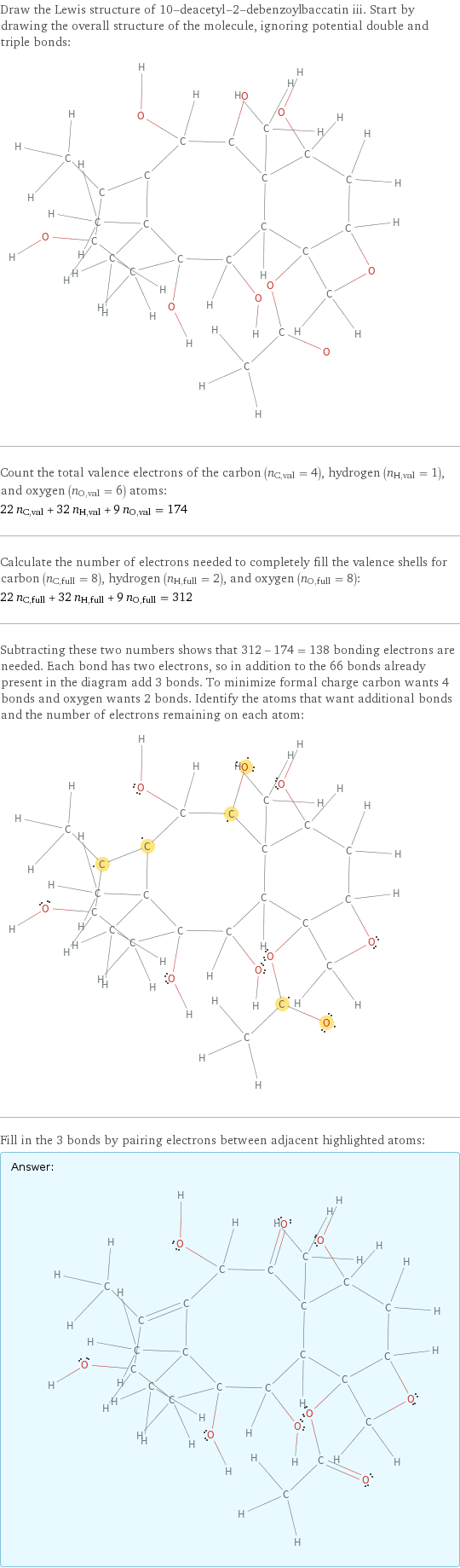 Draw the Lewis structure of 10-deacetyl-2-debenzoylbaccatin iii. Start by drawing the overall structure of the molecule, ignoring potential double and triple bonds:  Count the total valence electrons of the carbon (n_C, val = 4), hydrogen (n_H, val = 1), and oxygen (n_O, val = 6) atoms: 22 n_C, val + 32 n_H, val + 9 n_O, val = 174 Calculate the number of electrons needed to completely fill the valence shells for carbon (n_C, full = 8), hydrogen (n_H, full = 2), and oxygen (n_O, full = 8): 22 n_C, full + 32 n_H, full + 9 n_O, full = 312 Subtracting these two numbers shows that 312 - 174 = 138 bonding electrons are needed. Each bond has two electrons, so in addition to the 66 bonds already present in the diagram add 3 bonds. To minimize formal charge carbon wants 4 bonds and oxygen wants 2 bonds. Identify the atoms that want additional bonds and the number of electrons remaining on each atom:  Fill in the 3 bonds by pairing electrons between adjacent highlighted atoms: Answer: |   | 