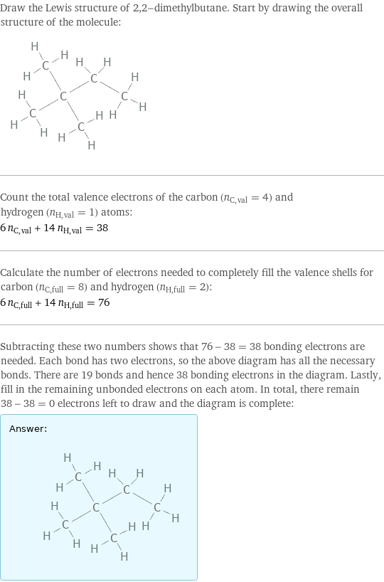 Draw the Lewis structure of 2, 2-dimethylbutane. Start by drawing the overall structure of the molecule:  Count the total valence electrons of the carbon (n_C, val = 4) and hydrogen (n_H, val = 1) atoms: 6 n_C, val + 14 n_H, val = 38 Calculate the number of electrons needed to completely fill the valence shells for carbon (n_C, full = 8) and hydrogen (n_H, full = 2): 6 n_C, full + 14 n_H, full = 76 Subtracting these two numbers shows that 76 - 38 = 38 bonding electrons are needed. Each bond has two electrons, so the above diagram has all the necessary bonds. There are 19 bonds and hence 38 bonding electrons in the diagram. Lastly, fill in the remaining unbonded electrons on each atom. In total, there remain 38 - 38 = 0 electrons left to draw and the diagram is complete: Answer: |   | 