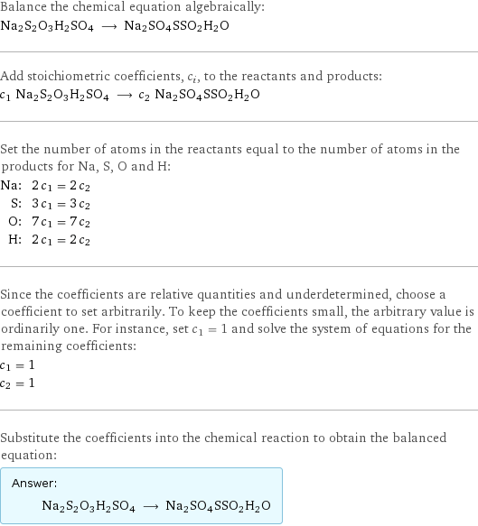 Balance the chemical equation algebraically: Na2S2O3H2SO4 ⟶ Na2SO4SSO2H2O Add stoichiometric coefficients, c_i, to the reactants and products: c_1 Na2S2O3H2SO4 ⟶ c_2 Na2SO4SSO2H2O Set the number of atoms in the reactants equal to the number of atoms in the products for Na, S, O and H: Na: | 2 c_1 = 2 c_2 S: | 3 c_1 = 3 c_2 O: | 7 c_1 = 7 c_2 H: | 2 c_1 = 2 c_2 Since the coefficients are relative quantities and underdetermined, choose a coefficient to set arbitrarily. To keep the coefficients small, the arbitrary value is ordinarily one. For instance, set c_1 = 1 and solve the system of equations for the remaining coefficients: c_1 = 1 c_2 = 1 Substitute the coefficients into the chemical reaction to obtain the balanced equation: Answer: |   | Na2S2O3H2SO4 ⟶ Na2SO4SSO2H2O