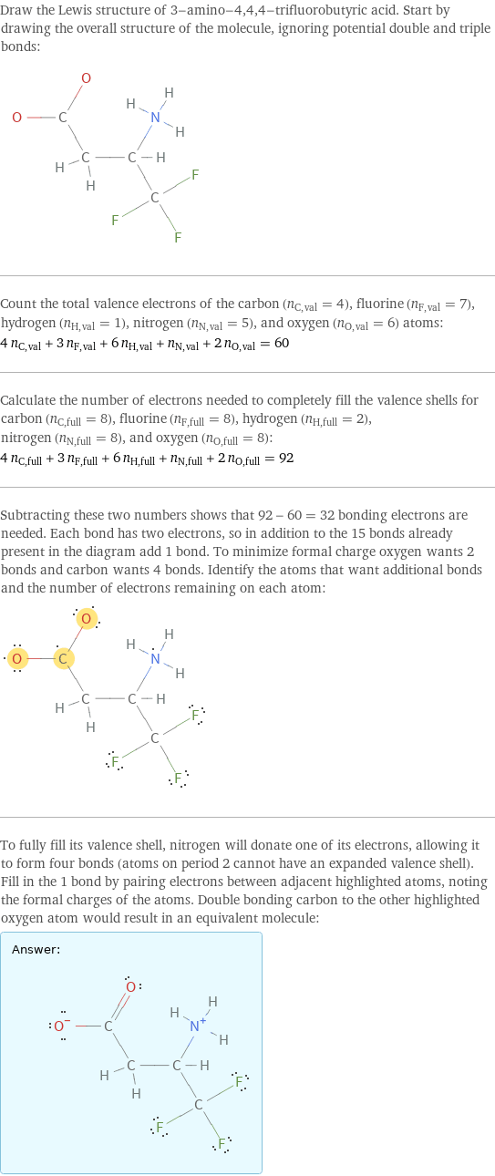 Draw the Lewis structure of 3-amino-4, 4, 4-trifluorobutyric acid. Start by drawing the overall structure of the molecule, ignoring potential double and triple bonds:  Count the total valence electrons of the carbon (n_C, val = 4), fluorine (n_F, val = 7), hydrogen (n_H, val = 1), nitrogen (n_N, val = 5), and oxygen (n_O, val = 6) atoms: 4 n_C, val + 3 n_F, val + 6 n_H, val + n_N, val + 2 n_O, val = 60 Calculate the number of electrons needed to completely fill the valence shells for carbon (n_C, full = 8), fluorine (n_F, full = 8), hydrogen (n_H, full = 2), nitrogen (n_N, full = 8), and oxygen (n_O, full = 8): 4 n_C, full + 3 n_F, full + 6 n_H, full + n_N, full + 2 n_O, full = 92 Subtracting these two numbers shows that 92 - 60 = 32 bonding electrons are needed. Each bond has two electrons, so in addition to the 15 bonds already present in the diagram add 1 bond. To minimize formal charge oxygen wants 2 bonds and carbon wants 4 bonds. Identify the atoms that want additional bonds and the number of electrons remaining on each atom:  To fully fill its valence shell, nitrogen will donate one of its electrons, allowing it to form four bonds (atoms on period 2 cannot have an expanded valence shell). Fill in the 1 bond by pairing electrons between adjacent highlighted atoms, noting the formal charges of the atoms. Double bonding carbon to the other highlighted oxygen atom would result in an equivalent molecule: Answer: |   | 