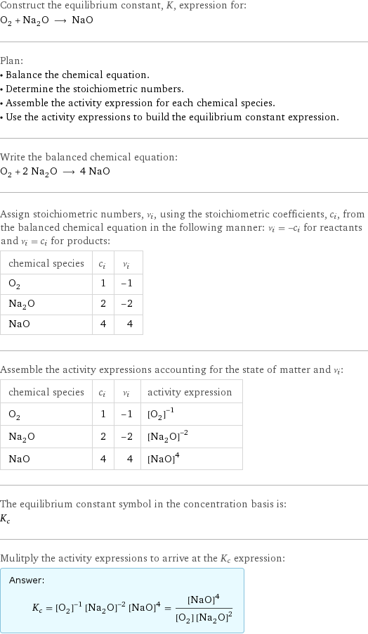 Construct the equilibrium constant, K, expression for: O_2 + Na_2O ⟶ NaO Plan: • Balance the chemical equation. • Determine the stoichiometric numbers. • Assemble the activity expression for each chemical species. • Use the activity expressions to build the equilibrium constant expression. Write the balanced chemical equation: O_2 + 2 Na_2O ⟶ 4 NaO Assign stoichiometric numbers, ν_i, using the stoichiometric coefficients, c_i, from the balanced chemical equation in the following manner: ν_i = -c_i for reactants and ν_i = c_i for products: chemical species | c_i | ν_i O_2 | 1 | -1 Na_2O | 2 | -2 NaO | 4 | 4 Assemble the activity expressions accounting for the state of matter and ν_i: chemical species | c_i | ν_i | activity expression O_2 | 1 | -1 | ([O2])^(-1) Na_2O | 2 | -2 | ([Na2O])^(-2) NaO | 4 | 4 | ([NaO])^4 The equilibrium constant symbol in the concentration basis is: K_c Mulitply the activity expressions to arrive at the K_c expression: Answer: |   | K_c = ([O2])^(-1) ([Na2O])^(-2) ([NaO])^4 = ([NaO])^4/([O2] ([Na2O])^2)