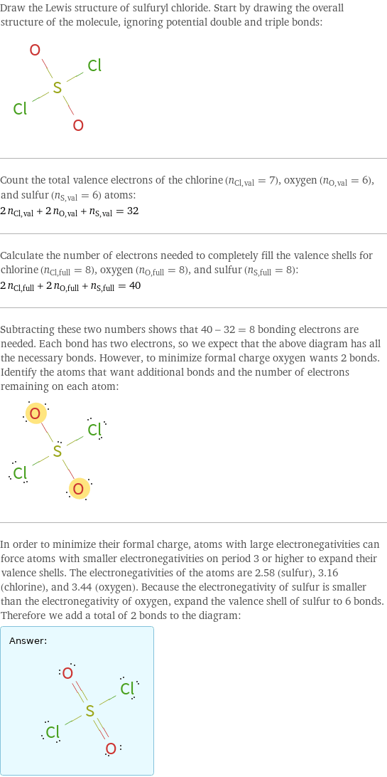 Draw the Lewis structure of sulfuryl chloride. Start by drawing the overall structure of the molecule, ignoring potential double and triple bonds:  Count the total valence electrons of the chlorine (n_Cl, val = 7), oxygen (n_O, val = 6), and sulfur (n_S, val = 6) atoms: 2 n_Cl, val + 2 n_O, val + n_S, val = 32 Calculate the number of electrons needed to completely fill the valence shells for chlorine (n_Cl, full = 8), oxygen (n_O, full = 8), and sulfur (n_S, full = 8): 2 n_Cl, full + 2 n_O, full + n_S, full = 40 Subtracting these two numbers shows that 40 - 32 = 8 bonding electrons are needed. Each bond has two electrons, so we expect that the above diagram has all the necessary bonds. However, to minimize formal charge oxygen wants 2 bonds. Identify the atoms that want additional bonds and the number of electrons remaining on each atom:  In order to minimize their formal charge, atoms with large electronegativities can force atoms with smaller electronegativities on period 3 or higher to expand their valence shells. The electronegativities of the atoms are 2.58 (sulfur), 3.16 (chlorine), and 3.44 (oxygen). Because the electronegativity of sulfur is smaller than the electronegativity of oxygen, expand the valence shell of sulfur to 6 bonds. Therefore we add a total of 2 bonds to the diagram: Answer: |   | 