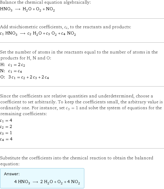 Balance the chemical equation algebraically: HNO_3 ⟶ H_2O + O_2 + NO_2 Add stoichiometric coefficients, c_i, to the reactants and products: c_1 HNO_3 ⟶ c_2 H_2O + c_3 O_2 + c_4 NO_2 Set the number of atoms in the reactants equal to the number of atoms in the products for H, N and O: H: | c_1 = 2 c_2 N: | c_1 = c_4 O: | 3 c_1 = c_2 + 2 c_3 + 2 c_4 Since the coefficients are relative quantities and underdetermined, choose a coefficient to set arbitrarily. To keep the coefficients small, the arbitrary value is ordinarily one. For instance, set c_3 = 1 and solve the system of equations for the remaining coefficients: c_1 = 4 c_2 = 2 c_3 = 1 c_4 = 4 Substitute the coefficients into the chemical reaction to obtain the balanced equation: Answer: |   | 4 HNO_3 ⟶ 2 H_2O + O_2 + 4 NO_2