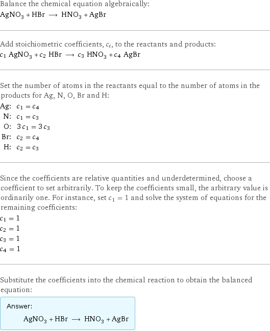 Balance the chemical equation algebraically: AgNO_3 + HBr ⟶ HNO_3 + AgBr Add stoichiometric coefficients, c_i, to the reactants and products: c_1 AgNO_3 + c_2 HBr ⟶ c_3 HNO_3 + c_4 AgBr Set the number of atoms in the reactants equal to the number of atoms in the products for Ag, N, O, Br and H: Ag: | c_1 = c_4 N: | c_1 = c_3 O: | 3 c_1 = 3 c_3 Br: | c_2 = c_4 H: | c_2 = c_3 Since the coefficients are relative quantities and underdetermined, choose a coefficient to set arbitrarily. To keep the coefficients small, the arbitrary value is ordinarily one. For instance, set c_1 = 1 and solve the system of equations for the remaining coefficients: c_1 = 1 c_2 = 1 c_3 = 1 c_4 = 1 Substitute the coefficients into the chemical reaction to obtain the balanced equation: Answer: |   | AgNO_3 + HBr ⟶ HNO_3 + AgBr