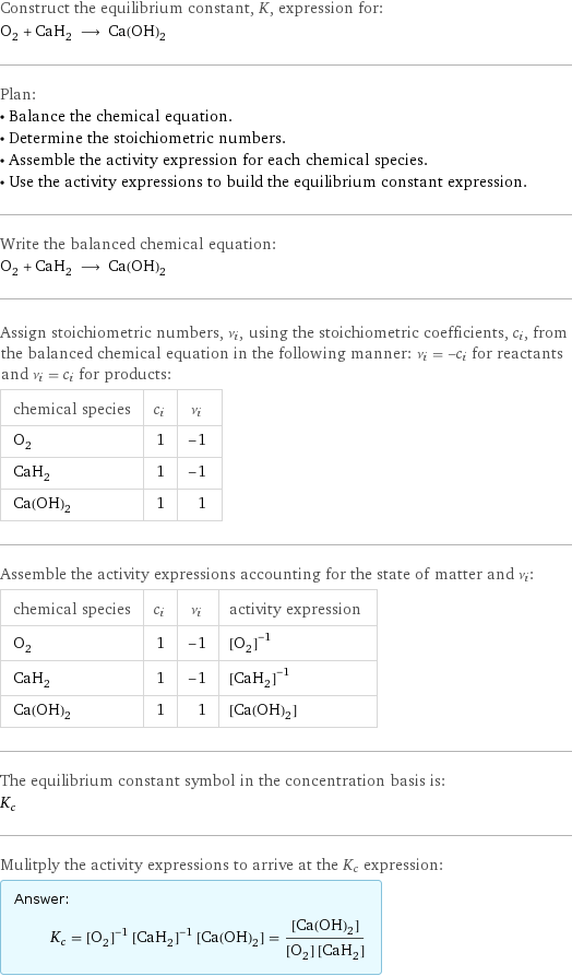 Construct the equilibrium constant, K, expression for: O_2 + CaH_2 ⟶ Ca(OH)_2 Plan: • Balance the chemical equation. • Determine the stoichiometric numbers. • Assemble the activity expression for each chemical species. • Use the activity expressions to build the equilibrium constant expression. Write the balanced chemical equation: O_2 + CaH_2 ⟶ Ca(OH)_2 Assign stoichiometric numbers, ν_i, using the stoichiometric coefficients, c_i, from the balanced chemical equation in the following manner: ν_i = -c_i for reactants and ν_i = c_i for products: chemical species | c_i | ν_i O_2 | 1 | -1 CaH_2 | 1 | -1 Ca(OH)_2 | 1 | 1 Assemble the activity expressions accounting for the state of matter and ν_i: chemical species | c_i | ν_i | activity expression O_2 | 1 | -1 | ([O2])^(-1) CaH_2 | 1 | -1 | ([CaH2])^(-1) Ca(OH)_2 | 1 | 1 | [Ca(OH)2] The equilibrium constant symbol in the concentration basis is: K_c Mulitply the activity expressions to arrive at the K_c expression: Answer: |   | K_c = ([O2])^(-1) ([CaH2])^(-1) [Ca(OH)2] = ([Ca(OH)2])/([O2] [CaH2])