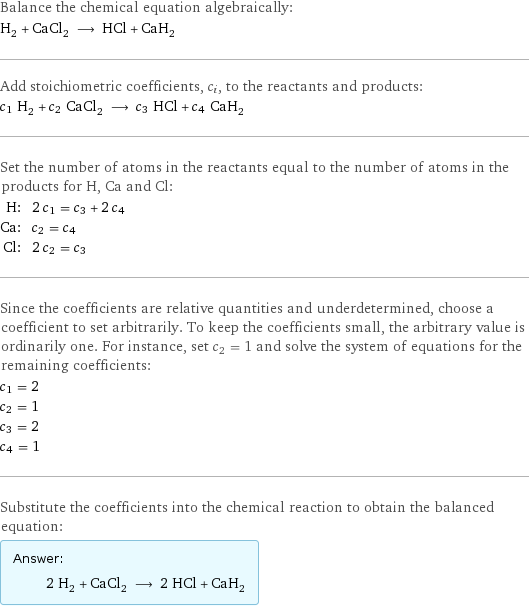 Balance the chemical equation algebraically: H_2 + CaCl_2 ⟶ HCl + CaH_2 Add stoichiometric coefficients, c_i, to the reactants and products: c_1 H_2 + c_2 CaCl_2 ⟶ c_3 HCl + c_4 CaH_2 Set the number of atoms in the reactants equal to the number of atoms in the products for H, Ca and Cl: H: | 2 c_1 = c_3 + 2 c_4 Ca: | c_2 = c_4 Cl: | 2 c_2 = c_3 Since the coefficients are relative quantities and underdetermined, choose a coefficient to set arbitrarily. To keep the coefficients small, the arbitrary value is ordinarily one. For instance, set c_2 = 1 and solve the system of equations for the remaining coefficients: c_1 = 2 c_2 = 1 c_3 = 2 c_4 = 1 Substitute the coefficients into the chemical reaction to obtain the balanced equation: Answer: |   | 2 H_2 + CaCl_2 ⟶ 2 HCl + CaH_2