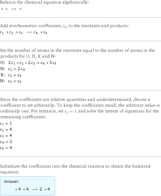 Balance the chemical equation algebraically:  + + ⟶ +  Add stoichiometric coefficients, c_i, to the reactants and products: c_1 + c_2 + c_3 ⟶ c_4 + c_5  Set the number of atoms in the reactants equal to the number of atoms in the products for O, H, K and N: O: | 2 c_1 + c_2 + 2 c_3 = c_4 + 3 c_5 H: | c_2 = 2 c_4 K: | c_2 = c_5 N: | c_3 = c_5 Since the coefficients are relative quantities and underdetermined, choose a coefficient to set arbitrarily. To keep the coefficients small, the arbitrary value is ordinarily one. For instance, set c_1 = 1 and solve the system of equations for the remaining coefficients: c_1 = 1 c_2 = 4 c_3 = 4 c_4 = 2 c_5 = 4 Substitute the coefficients into the chemical reaction to obtain the balanced equation: Answer: |   | + 4 + 4 ⟶ 2 + 4 