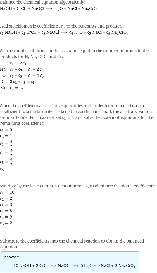 Balance the chemical equation algebraically: NaOH + CrCl_3 + NaOCl ⟶ H_2O + NaCl + Na_2CrO_4 Add stoichiometric coefficients, c_i, to the reactants and products: c_1 NaOH + c_2 CrCl_3 + c_3 NaOCl ⟶ c_4 H_2O + c_5 NaCl + c_6 Na_2CrO_4 Set the number of atoms in the reactants equal to the number of atoms in the products for H, Na, O, Cl and Cr: H: | c_1 = 2 c_4 Na: | c_1 + c_3 = c_5 + 2 c_6 O: | c_1 + c_3 = c_4 + 4 c_6 Cl: | 3 c_2 + c_3 = c_5 Cr: | c_2 = c_6 Since the coefficients are relative quantities and underdetermined, choose a coefficient to set arbitrarily. To keep the coefficients small, the arbitrary value is ordinarily one. For instance, set c_2 = 1 and solve the system of equations for the remaining coefficients: c_1 = 5 c_2 = 1 c_3 = 3/2 c_4 = 5/2 c_5 = 9/2 c_6 = 1 Multiply by the least common denominator, 2, to eliminate fractional coefficients: c_1 = 10 c_2 = 2 c_3 = 3 c_4 = 5 c_5 = 9 c_6 = 2 Substitute the coefficients into the chemical reaction to obtain the balanced equation: Answer: |   | 10 NaOH + 2 CrCl_3 + 3 NaOCl ⟶ 5 H_2O + 9 NaCl + 2 Na_2CrO_4