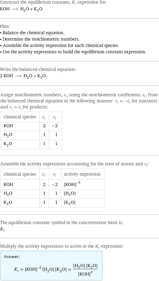 Construct the equilibrium constant, K, expression for: KOH ⟶ H_2O + K_2O Plan: • Balance the chemical equation. • Determine the stoichiometric numbers. • Assemble the activity expression for each chemical species. • Use the activity expressions to build the equilibrium constant expression. Write the balanced chemical equation: 2 KOH ⟶ H_2O + K_2O Assign stoichiometric numbers, ν_i, using the stoichiometric coefficients, c_i, from the balanced chemical equation in the following manner: ν_i = -c_i for reactants and ν_i = c_i for products: chemical species | c_i | ν_i KOH | 2 | -2 H_2O | 1 | 1 K_2O | 1 | 1 Assemble the activity expressions accounting for the state of matter and ν_i: chemical species | c_i | ν_i | activity expression KOH | 2 | -2 | ([KOH])^(-2) H_2O | 1 | 1 | [H2O] K_2O | 1 | 1 | [K2O] The equilibrium constant symbol in the concentration basis is: K_c Mulitply the activity expressions to arrive at the K_c expression: Answer: |   | K_c = ([KOH])^(-2) [H2O] [K2O] = ([H2O] [K2O])/([KOH])^2