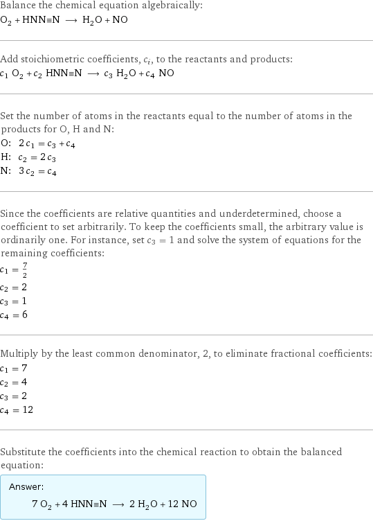 Balance the chemical equation algebraically: O_2 + HNN congruent N ⟶ H_2O + NO Add stoichiometric coefficients, c_i, to the reactants and products: c_1 O_2 + c_2 HNN congruent N ⟶ c_3 H_2O + c_4 NO Set the number of atoms in the reactants equal to the number of atoms in the products for O, H and N: O: | 2 c_1 = c_3 + c_4 H: | c_2 = 2 c_3 N: | 3 c_2 = c_4 Since the coefficients are relative quantities and underdetermined, choose a coefficient to set arbitrarily. To keep the coefficients small, the arbitrary value is ordinarily one. For instance, set c_3 = 1 and solve the system of equations for the remaining coefficients: c_1 = 7/2 c_2 = 2 c_3 = 1 c_4 = 6 Multiply by the least common denominator, 2, to eliminate fractional coefficients: c_1 = 7 c_2 = 4 c_3 = 2 c_4 = 12 Substitute the coefficients into the chemical reaction to obtain the balanced equation: Answer: |   | 7 O_2 + 4 HNN congruent N ⟶ 2 H_2O + 12 NO