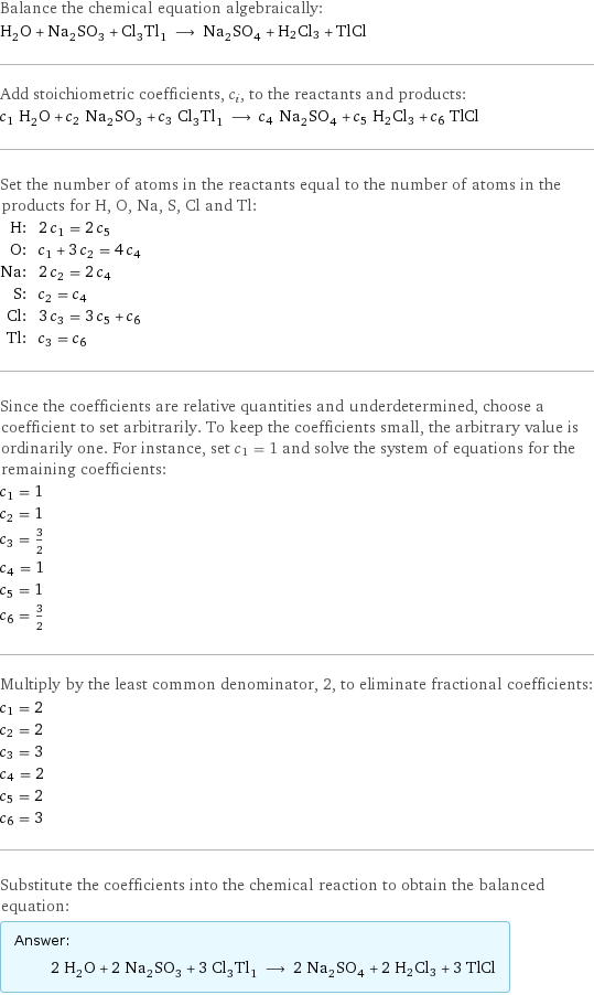 Balance the chemical equation algebraically: H_2O + Na_2SO_3 + Cl_3Tl_1 ⟶ Na_2SO_4 + H2Cl3 + TlCl Add stoichiometric coefficients, c_i, to the reactants and products: c_1 H_2O + c_2 Na_2SO_3 + c_3 Cl_3Tl_1 ⟶ c_4 Na_2SO_4 + c_5 H2Cl3 + c_6 TlCl Set the number of atoms in the reactants equal to the number of atoms in the products for H, O, Na, S, Cl and Tl: H: | 2 c_1 = 2 c_5 O: | c_1 + 3 c_2 = 4 c_4 Na: | 2 c_2 = 2 c_4 S: | c_2 = c_4 Cl: | 3 c_3 = 3 c_5 + c_6 Tl: | c_3 = c_6 Since the coefficients are relative quantities and underdetermined, choose a coefficient to set arbitrarily. To keep the coefficients small, the arbitrary value is ordinarily one. For instance, set c_1 = 1 and solve the system of equations for the remaining coefficients: c_1 = 1 c_2 = 1 c_3 = 3/2 c_4 = 1 c_5 = 1 c_6 = 3/2 Multiply by the least common denominator, 2, to eliminate fractional coefficients: c_1 = 2 c_2 = 2 c_3 = 3 c_4 = 2 c_5 = 2 c_6 = 3 Substitute the coefficients into the chemical reaction to obtain the balanced equation: Answer: |   | 2 H_2O + 2 Na_2SO_3 + 3 Cl_3Tl_1 ⟶ 2 Na_2SO_4 + 2 H2Cl3 + 3 TlCl