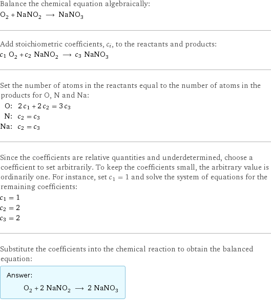 Balance the chemical equation algebraically: O_2 + NaNO_2 ⟶ NaNO_3 Add stoichiometric coefficients, c_i, to the reactants and products: c_1 O_2 + c_2 NaNO_2 ⟶ c_3 NaNO_3 Set the number of atoms in the reactants equal to the number of atoms in the products for O, N and Na: O: | 2 c_1 + 2 c_2 = 3 c_3 N: | c_2 = c_3 Na: | c_2 = c_3 Since the coefficients are relative quantities and underdetermined, choose a coefficient to set arbitrarily. To keep the coefficients small, the arbitrary value is ordinarily one. For instance, set c_1 = 1 and solve the system of equations for the remaining coefficients: c_1 = 1 c_2 = 2 c_3 = 2 Substitute the coefficients into the chemical reaction to obtain the balanced equation: Answer: |   | O_2 + 2 NaNO_2 ⟶ 2 NaNO_3