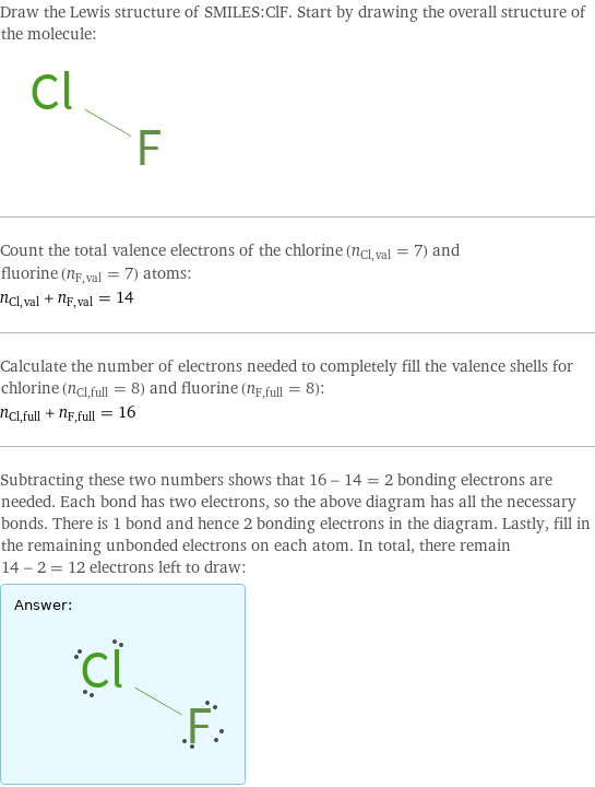 Draw the Lewis structure of SMILES:ClF. Start by drawing the overall structure of the molecule:  Count the total valence electrons of the chlorine (n_Cl, val = 7) and fluorine (n_F, val = 7) atoms: n_Cl, val + n_F, val = 14 Calculate the number of electrons needed to completely fill the valence shells for chlorine (n_Cl, full = 8) and fluorine (n_F, full = 8): n_Cl, full + n_F, full = 16 Subtracting these two numbers shows that 16 - 14 = 2 bonding electrons are needed. Each bond has two electrons, so the above diagram has all the necessary bonds. There is 1 bond and hence 2 bonding electrons in the diagram. Lastly, fill in the remaining unbonded electrons on each atom. In total, there remain 14 - 2 = 12 electrons left to draw: Answer: |   | 