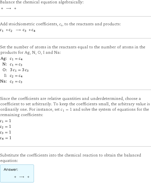 Balance the chemical equation algebraically:  + ⟶ +  Add stoichiometric coefficients, c_i, to the reactants and products: c_1 + c_2 ⟶ c_3 + c_4  Set the number of atoms in the reactants equal to the number of atoms in the products for Ag, N, O, I and Na: Ag: | c_1 = c_4 N: | c_1 = c_3 O: | 3 c_1 = 3 c_3 I: | c_2 = c_4 Na: | c_2 = c_3 Since the coefficients are relative quantities and underdetermined, choose a coefficient to set arbitrarily. To keep the coefficients small, the arbitrary value is ordinarily one. For instance, set c_1 = 1 and solve the system of equations for the remaining coefficients: c_1 = 1 c_2 = 1 c_3 = 1 c_4 = 1 Substitute the coefficients into the chemical reaction to obtain the balanced equation: Answer: |   | + ⟶ + 