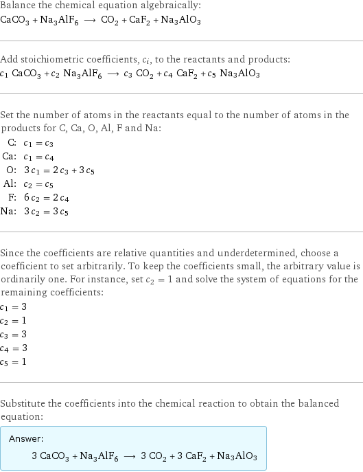 Balance the chemical equation algebraically: CaCO_3 + Na_3AlF_6 ⟶ CO_2 + CaF_2 + Na3AlO3 Add stoichiometric coefficients, c_i, to the reactants and products: c_1 CaCO_3 + c_2 Na_3AlF_6 ⟶ c_3 CO_2 + c_4 CaF_2 + c_5 Na3AlO3 Set the number of atoms in the reactants equal to the number of atoms in the products for C, Ca, O, Al, F and Na: C: | c_1 = c_3 Ca: | c_1 = c_4 O: | 3 c_1 = 2 c_3 + 3 c_5 Al: | c_2 = c_5 F: | 6 c_2 = 2 c_4 Na: | 3 c_2 = 3 c_5 Since the coefficients are relative quantities and underdetermined, choose a coefficient to set arbitrarily. To keep the coefficients small, the arbitrary value is ordinarily one. For instance, set c_2 = 1 and solve the system of equations for the remaining coefficients: c_1 = 3 c_2 = 1 c_3 = 3 c_4 = 3 c_5 = 1 Substitute the coefficients into the chemical reaction to obtain the balanced equation: Answer: |   | 3 CaCO_3 + Na_3AlF_6 ⟶ 3 CO_2 + 3 CaF_2 + Na3AlO3