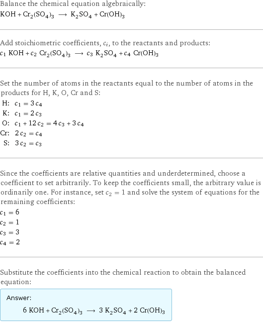 Balance the chemical equation algebraically: KOH + Cr_2(SO_4)_3 ⟶ K_2SO_4 + Cr(OH)3 Add stoichiometric coefficients, c_i, to the reactants and products: c_1 KOH + c_2 Cr_2(SO_4)_3 ⟶ c_3 K_2SO_4 + c_4 Cr(OH)3 Set the number of atoms in the reactants equal to the number of atoms in the products for H, K, O, Cr and S: H: | c_1 = 3 c_4 K: | c_1 = 2 c_3 O: | c_1 + 12 c_2 = 4 c_3 + 3 c_4 Cr: | 2 c_2 = c_4 S: | 3 c_2 = c_3 Since the coefficients are relative quantities and underdetermined, choose a coefficient to set arbitrarily. To keep the coefficients small, the arbitrary value is ordinarily one. For instance, set c_2 = 1 and solve the system of equations for the remaining coefficients: c_1 = 6 c_2 = 1 c_3 = 3 c_4 = 2 Substitute the coefficients into the chemical reaction to obtain the balanced equation: Answer: |   | 6 KOH + Cr_2(SO_4)_3 ⟶ 3 K_2SO_4 + 2 Cr(OH)3