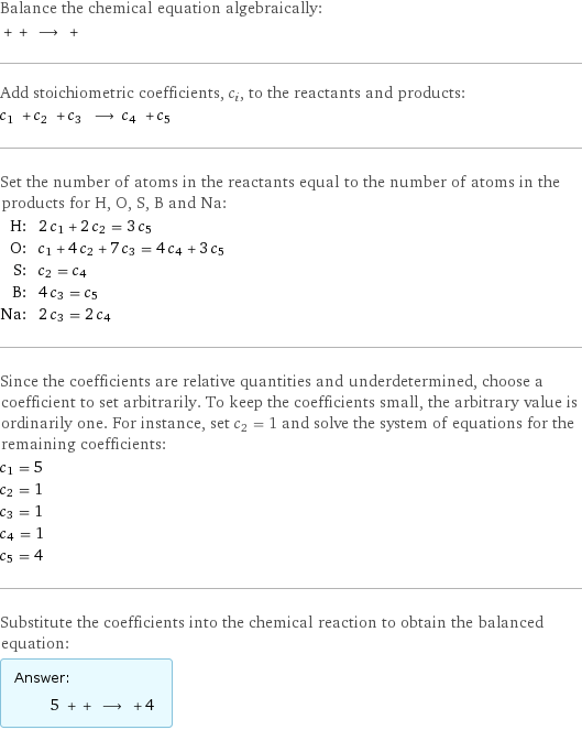 Balance the chemical equation algebraically:  + + ⟶ +  Add stoichiometric coefficients, c_i, to the reactants and products: c_1 + c_2 + c_3 ⟶ c_4 + c_5  Set the number of atoms in the reactants equal to the number of atoms in the products for H, O, S, B and Na: H: | 2 c_1 + 2 c_2 = 3 c_5 O: | c_1 + 4 c_2 + 7 c_3 = 4 c_4 + 3 c_5 S: | c_2 = c_4 B: | 4 c_3 = c_5 Na: | 2 c_3 = 2 c_4 Since the coefficients are relative quantities and underdetermined, choose a coefficient to set arbitrarily. To keep the coefficients small, the arbitrary value is ordinarily one. For instance, set c_2 = 1 and solve the system of equations for the remaining coefficients: c_1 = 5 c_2 = 1 c_3 = 1 c_4 = 1 c_5 = 4 Substitute the coefficients into the chemical reaction to obtain the balanced equation: Answer: |   | 5 + + ⟶ + 4 