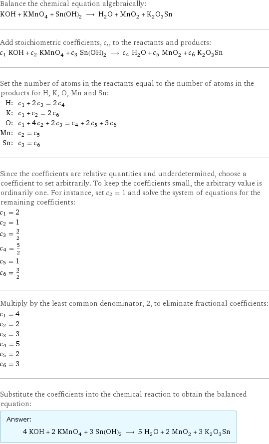 Balance the chemical equation algebraically: KOH + KMnO_4 + Sn(OH)_2 ⟶ H_2O + MnO_2 + K_2O_3Sn Add stoichiometric coefficients, c_i, to the reactants and products: c_1 KOH + c_2 KMnO_4 + c_3 Sn(OH)_2 ⟶ c_4 H_2O + c_5 MnO_2 + c_6 K_2O_3Sn Set the number of atoms in the reactants equal to the number of atoms in the products for H, K, O, Mn and Sn: H: | c_1 + 2 c_3 = 2 c_4 K: | c_1 + c_2 = 2 c_6 O: | c_1 + 4 c_2 + 2 c_3 = c_4 + 2 c_5 + 3 c_6 Mn: | c_2 = c_5 Sn: | c_3 = c_6 Since the coefficients are relative quantities and underdetermined, choose a coefficient to set arbitrarily. To keep the coefficients small, the arbitrary value is ordinarily one. For instance, set c_2 = 1 and solve the system of equations for the remaining coefficients: c_1 = 2 c_2 = 1 c_3 = 3/2 c_4 = 5/2 c_5 = 1 c_6 = 3/2 Multiply by the least common denominator, 2, to eliminate fractional coefficients: c_1 = 4 c_2 = 2 c_3 = 3 c_4 = 5 c_5 = 2 c_6 = 3 Substitute the coefficients into the chemical reaction to obtain the balanced equation: Answer: |   | 4 KOH + 2 KMnO_4 + 3 Sn(OH)_2 ⟶ 5 H_2O + 2 MnO_2 + 3 K_2O_3Sn