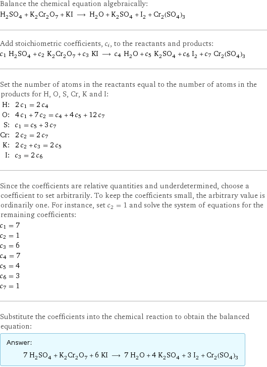 Balance the chemical equation algebraically: H_2SO_4 + K_2Cr_2O_7 + KI ⟶ H_2O + K_2SO_4 + I_2 + Cr_2(SO_4)_3 Add stoichiometric coefficients, c_i, to the reactants and products: c_1 H_2SO_4 + c_2 K_2Cr_2O_7 + c_3 KI ⟶ c_4 H_2O + c_5 K_2SO_4 + c_6 I_2 + c_7 Cr_2(SO_4)_3 Set the number of atoms in the reactants equal to the number of atoms in the products for H, O, S, Cr, K and I: H: | 2 c_1 = 2 c_4 O: | 4 c_1 + 7 c_2 = c_4 + 4 c_5 + 12 c_7 S: | c_1 = c_5 + 3 c_7 Cr: | 2 c_2 = 2 c_7 K: | 2 c_2 + c_3 = 2 c_5 I: | c_3 = 2 c_6 Since the coefficients are relative quantities and underdetermined, choose a coefficient to set arbitrarily. To keep the coefficients small, the arbitrary value is ordinarily one. For instance, set c_2 = 1 and solve the system of equations for the remaining coefficients: c_1 = 7 c_2 = 1 c_3 = 6 c_4 = 7 c_5 = 4 c_6 = 3 c_7 = 1 Substitute the coefficients into the chemical reaction to obtain the balanced equation: Answer: |   | 7 H_2SO_4 + K_2Cr_2O_7 + 6 KI ⟶ 7 H_2O + 4 K_2SO_4 + 3 I_2 + Cr_2(SO_4)_3