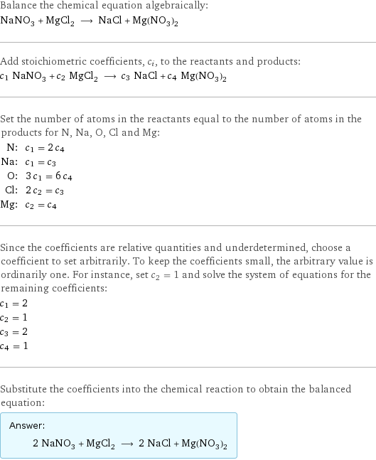 Balance the chemical equation algebraically: NaNO_3 + MgCl_2 ⟶ NaCl + Mg(NO_3)_2 Add stoichiometric coefficients, c_i, to the reactants and products: c_1 NaNO_3 + c_2 MgCl_2 ⟶ c_3 NaCl + c_4 Mg(NO_3)_2 Set the number of atoms in the reactants equal to the number of atoms in the products for N, Na, O, Cl and Mg: N: | c_1 = 2 c_4 Na: | c_1 = c_3 O: | 3 c_1 = 6 c_4 Cl: | 2 c_2 = c_3 Mg: | c_2 = c_4 Since the coefficients are relative quantities and underdetermined, choose a coefficient to set arbitrarily. To keep the coefficients small, the arbitrary value is ordinarily one. For instance, set c_2 = 1 and solve the system of equations for the remaining coefficients: c_1 = 2 c_2 = 1 c_3 = 2 c_4 = 1 Substitute the coefficients into the chemical reaction to obtain the balanced equation: Answer: |   | 2 NaNO_3 + MgCl_2 ⟶ 2 NaCl + Mg(NO_3)_2