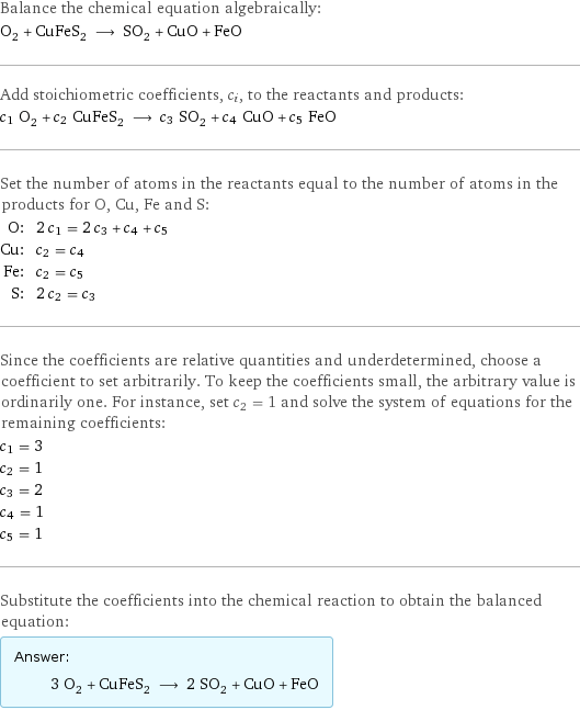 Balance the chemical equation algebraically: O_2 + CuFeS_2 ⟶ SO_2 + CuO + FeO Add stoichiometric coefficients, c_i, to the reactants and products: c_1 O_2 + c_2 CuFeS_2 ⟶ c_3 SO_2 + c_4 CuO + c_5 FeO Set the number of atoms in the reactants equal to the number of atoms in the products for O, Cu, Fe and S: O: | 2 c_1 = 2 c_3 + c_4 + c_5 Cu: | c_2 = c_4 Fe: | c_2 = c_5 S: | 2 c_2 = c_3 Since the coefficients are relative quantities and underdetermined, choose a coefficient to set arbitrarily. To keep the coefficients small, the arbitrary value is ordinarily one. For instance, set c_2 = 1 and solve the system of equations for the remaining coefficients: c_1 = 3 c_2 = 1 c_3 = 2 c_4 = 1 c_5 = 1 Substitute the coefficients into the chemical reaction to obtain the balanced equation: Answer: |   | 3 O_2 + CuFeS_2 ⟶ 2 SO_2 + CuO + FeO