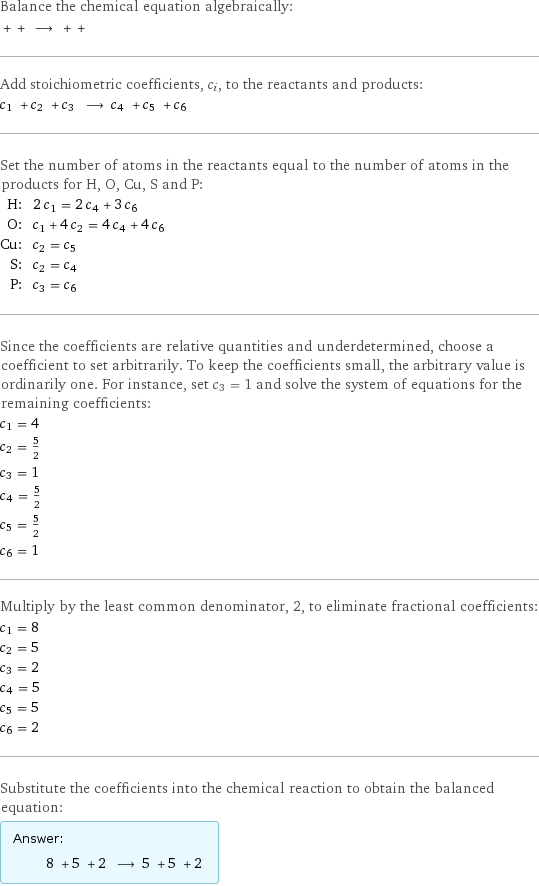 Balance the chemical equation algebraically:  + + ⟶ + +  Add stoichiometric coefficients, c_i, to the reactants and products: c_1 + c_2 + c_3 ⟶ c_4 + c_5 + c_6  Set the number of atoms in the reactants equal to the number of atoms in the products for H, O, Cu, S and P: H: | 2 c_1 = 2 c_4 + 3 c_6 O: | c_1 + 4 c_2 = 4 c_4 + 4 c_6 Cu: | c_2 = c_5 S: | c_2 = c_4 P: | c_3 = c_6 Since the coefficients are relative quantities and underdetermined, choose a coefficient to set arbitrarily. To keep the coefficients small, the arbitrary value is ordinarily one. For instance, set c_3 = 1 and solve the system of equations for the remaining coefficients: c_1 = 4 c_2 = 5/2 c_3 = 1 c_4 = 5/2 c_5 = 5/2 c_6 = 1 Multiply by the least common denominator, 2, to eliminate fractional coefficients: c_1 = 8 c_2 = 5 c_3 = 2 c_4 = 5 c_5 = 5 c_6 = 2 Substitute the coefficients into the chemical reaction to obtain the balanced equation: Answer: |   | 8 + 5 + 2 ⟶ 5 + 5 + 2 