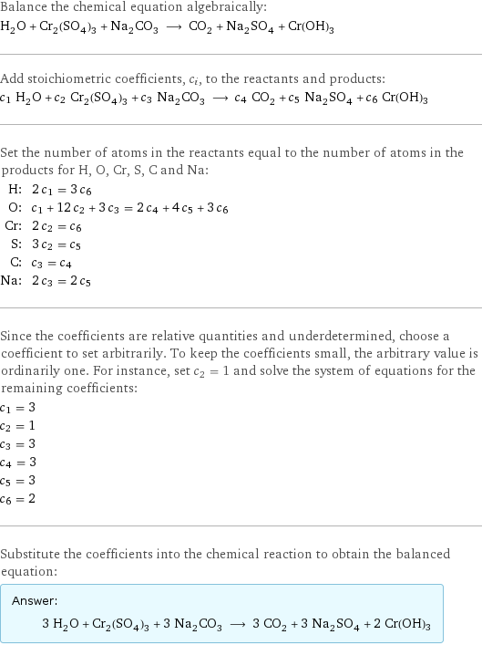 Balance the chemical equation algebraically: H_2O + Cr_2(SO_4)_3 + Na_2CO_3 ⟶ CO_2 + Na_2SO_4 + Cr(OH)3 Add stoichiometric coefficients, c_i, to the reactants and products: c_1 H_2O + c_2 Cr_2(SO_4)_3 + c_3 Na_2CO_3 ⟶ c_4 CO_2 + c_5 Na_2SO_4 + c_6 Cr(OH)3 Set the number of atoms in the reactants equal to the number of atoms in the products for H, O, Cr, S, C and Na: H: | 2 c_1 = 3 c_6 O: | c_1 + 12 c_2 + 3 c_3 = 2 c_4 + 4 c_5 + 3 c_6 Cr: | 2 c_2 = c_6 S: | 3 c_2 = c_5 C: | c_3 = c_4 Na: | 2 c_3 = 2 c_5 Since the coefficients are relative quantities and underdetermined, choose a coefficient to set arbitrarily. To keep the coefficients small, the arbitrary value is ordinarily one. For instance, set c_2 = 1 and solve the system of equations for the remaining coefficients: c_1 = 3 c_2 = 1 c_3 = 3 c_4 = 3 c_5 = 3 c_6 = 2 Substitute the coefficients into the chemical reaction to obtain the balanced equation: Answer: |   | 3 H_2O + Cr_2(SO_4)_3 + 3 Na_2CO_3 ⟶ 3 CO_2 + 3 Na_2SO_4 + 2 Cr(OH)3