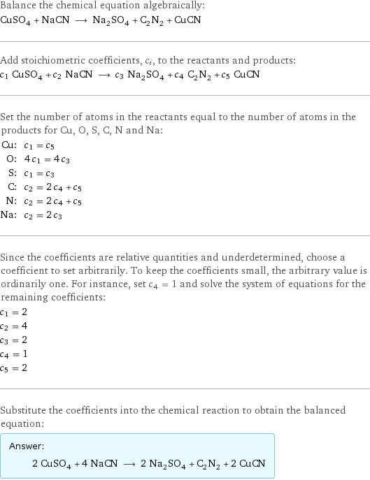 Balance the chemical equation algebraically: CuSO_4 + NaCN ⟶ Na_2SO_4 + C_2N_2 + CuCN Add stoichiometric coefficients, c_i, to the reactants and products: c_1 CuSO_4 + c_2 NaCN ⟶ c_3 Na_2SO_4 + c_4 C_2N_2 + c_5 CuCN Set the number of atoms in the reactants equal to the number of atoms in the products for Cu, O, S, C, N and Na: Cu: | c_1 = c_5 O: | 4 c_1 = 4 c_3 S: | c_1 = c_3 C: | c_2 = 2 c_4 + c_5 N: | c_2 = 2 c_4 + c_5 Na: | c_2 = 2 c_3 Since the coefficients are relative quantities and underdetermined, choose a coefficient to set arbitrarily. To keep the coefficients small, the arbitrary value is ordinarily one. For instance, set c_4 = 1 and solve the system of equations for the remaining coefficients: c_1 = 2 c_2 = 4 c_3 = 2 c_4 = 1 c_5 = 2 Substitute the coefficients into the chemical reaction to obtain the balanced equation: Answer: |   | 2 CuSO_4 + 4 NaCN ⟶ 2 Na_2SO_4 + C_2N_2 + 2 CuCN