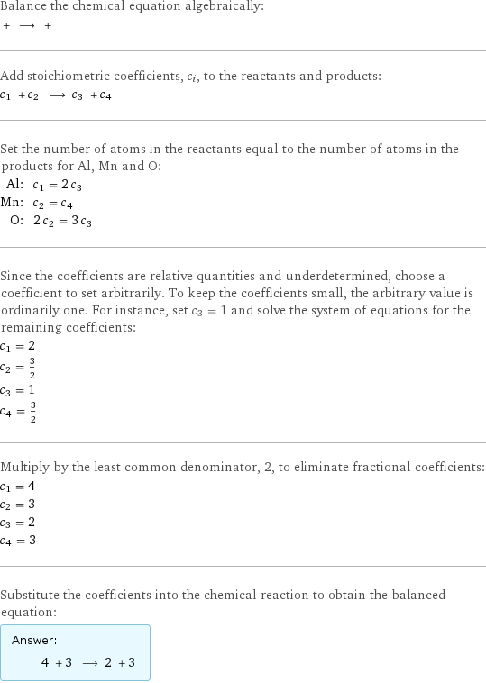 Balance the chemical equation algebraically:  + ⟶ +  Add stoichiometric coefficients, c_i, to the reactants and products: c_1 + c_2 ⟶ c_3 + c_4  Set the number of atoms in the reactants equal to the number of atoms in the products for Al, Mn and O: Al: | c_1 = 2 c_3 Mn: | c_2 = c_4 O: | 2 c_2 = 3 c_3 Since the coefficients are relative quantities and underdetermined, choose a coefficient to set arbitrarily. To keep the coefficients small, the arbitrary value is ordinarily one. For instance, set c_3 = 1 and solve the system of equations for the remaining coefficients: c_1 = 2 c_2 = 3/2 c_3 = 1 c_4 = 3/2 Multiply by the least common denominator, 2, to eliminate fractional coefficients: c_1 = 4 c_2 = 3 c_3 = 2 c_4 = 3 Substitute the coefficients into the chemical reaction to obtain the balanced equation: Answer: |   | 4 + 3 ⟶ 2 + 3 