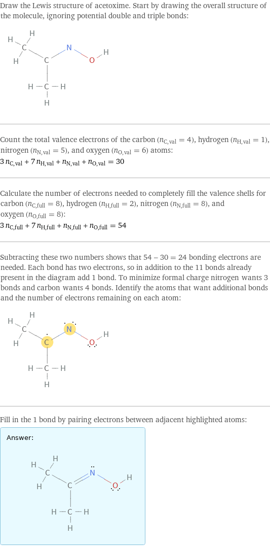 Draw the Lewis structure of acetoxime. Start by drawing the overall structure of the molecule, ignoring potential double and triple bonds:  Count the total valence electrons of the carbon (n_C, val = 4), hydrogen (n_H, val = 1), nitrogen (n_N, val = 5), and oxygen (n_O, val = 6) atoms: 3 n_C, val + 7 n_H, val + n_N, val + n_O, val = 30 Calculate the number of electrons needed to completely fill the valence shells for carbon (n_C, full = 8), hydrogen (n_H, full = 2), nitrogen (n_N, full = 8), and oxygen (n_O, full = 8): 3 n_C, full + 7 n_H, full + n_N, full + n_O, full = 54 Subtracting these two numbers shows that 54 - 30 = 24 bonding electrons are needed. Each bond has two electrons, so in addition to the 11 bonds already present in the diagram add 1 bond. To minimize formal charge nitrogen wants 3 bonds and carbon wants 4 bonds. Identify the atoms that want additional bonds and the number of electrons remaining on each atom:  Fill in the 1 bond by pairing electrons between adjacent highlighted atoms: Answer: |   | 