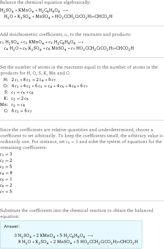 Balance the chemical equation algebraically: H_2SO_4 + KMnO_4 + H_2C_6H_6O_6 ⟶ H_2O + K_2SO_4 + MnSO_4 + HO_2CCH_2C(CO_2H)=CHCO_2H Add stoichiometric coefficients, c_i, to the reactants and products: c_1 H_2SO_4 + c_2 KMnO_4 + c_3 H_2C_6H_6O_6 ⟶ c_4 H_2O + c_5 K_2SO_4 + c_6 MnSO_4 + c_7 HO_2CCH_2C(CO_2H)=CHCO_2H Set the number of atoms in the reactants equal to the number of atoms in the products for H, O, S, K, Mn and C: H: | 2 c_1 + 8 c_3 = 2 c_4 + 6 c_7 O: | 4 c_1 + 4 c_2 + 6 c_3 = c_4 + 4 c_5 + 4 c_6 + 6 c_7 S: | c_1 = c_5 + c_6 K: | c_2 = 2 c_5 Mn: | c_2 = c_6 C: | 6 c_3 = 6 c_7 Since the coefficients are relative quantities and underdetermined, choose a coefficient to set arbitrarily. To keep the coefficients small, the arbitrary value is ordinarily one. For instance, set c_5 = 1 and solve the system of equations for the remaining coefficients: c_1 = 3 c_2 = 2 c_3 = 5 c_4 = 8 c_5 = 1 c_6 = 2 c_7 = 5 Substitute the coefficients into the chemical reaction to obtain the balanced equation: Answer: |   | 3 H_2SO_4 + 2 KMnO_4 + 5 H_2C_6H_6O_6 ⟶ 8 H_2O + K_2SO_4 + 2 MnSO_4 + 5 HO_2CCH_2C(CO_2H)=CHCO_2H