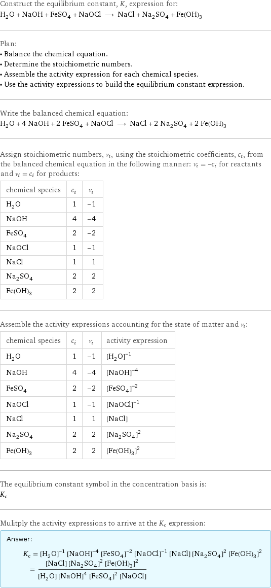 Construct the equilibrium constant, K, expression for: H_2O + NaOH + FeSO_4 + NaOCl ⟶ NaCl + Na_2SO_4 + Fe(OH)_3 Plan: • Balance the chemical equation. • Determine the stoichiometric numbers. • Assemble the activity expression for each chemical species. • Use the activity expressions to build the equilibrium constant expression. Write the balanced chemical equation: H_2O + 4 NaOH + 2 FeSO_4 + NaOCl ⟶ NaCl + 2 Na_2SO_4 + 2 Fe(OH)_3 Assign stoichiometric numbers, ν_i, using the stoichiometric coefficients, c_i, from the balanced chemical equation in the following manner: ν_i = -c_i for reactants and ν_i = c_i for products: chemical species | c_i | ν_i H_2O | 1 | -1 NaOH | 4 | -4 FeSO_4 | 2 | -2 NaOCl | 1 | -1 NaCl | 1 | 1 Na_2SO_4 | 2 | 2 Fe(OH)_3 | 2 | 2 Assemble the activity expressions accounting for the state of matter and ν_i: chemical species | c_i | ν_i | activity expression H_2O | 1 | -1 | ([H2O])^(-1) NaOH | 4 | -4 | ([NaOH])^(-4) FeSO_4 | 2 | -2 | ([FeSO4])^(-2) NaOCl | 1 | -1 | ([NaOCl])^(-1) NaCl | 1 | 1 | [NaCl] Na_2SO_4 | 2 | 2 | ([Na2SO4])^2 Fe(OH)_3 | 2 | 2 | ([Fe(OH)3])^2 The equilibrium constant symbol in the concentration basis is: K_c Mulitply the activity expressions to arrive at the K_c expression: Answer: |   | K_c = ([H2O])^(-1) ([NaOH])^(-4) ([FeSO4])^(-2) ([NaOCl])^(-1) [NaCl] ([Na2SO4])^2 ([Fe(OH)3])^2 = ([NaCl] ([Na2SO4])^2 ([Fe(OH)3])^2)/([H2O] ([NaOH])^4 ([FeSO4])^2 [NaOCl])