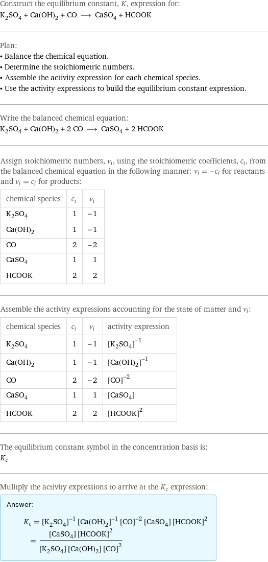 Construct the equilibrium constant, K, expression for: K_2SO_4 + Ca(OH)_2 + CO ⟶ CaSO_4 + HCOOK Plan: • Balance the chemical equation. • Determine the stoichiometric numbers. • Assemble the activity expression for each chemical species. • Use the activity expressions to build the equilibrium constant expression. Write the balanced chemical equation: K_2SO_4 + Ca(OH)_2 + 2 CO ⟶ CaSO_4 + 2 HCOOK Assign stoichiometric numbers, ν_i, using the stoichiometric coefficients, c_i, from the balanced chemical equation in the following manner: ν_i = -c_i for reactants and ν_i = c_i for products: chemical species | c_i | ν_i K_2SO_4 | 1 | -1 Ca(OH)_2 | 1 | -1 CO | 2 | -2 CaSO_4 | 1 | 1 HCOOK | 2 | 2 Assemble the activity expressions accounting for the state of matter and ν_i: chemical species | c_i | ν_i | activity expression K_2SO_4 | 1 | -1 | ([K2SO4])^(-1) Ca(OH)_2 | 1 | -1 | ([Ca(OH)2])^(-1) CO | 2 | -2 | ([CO])^(-2) CaSO_4 | 1 | 1 | [CaSO4] HCOOK | 2 | 2 | ([HCOOK])^2 The equilibrium constant symbol in the concentration basis is: K_c Mulitply the activity expressions to arrive at the K_c expression: Answer: |   | K_c = ([K2SO4])^(-1) ([Ca(OH)2])^(-1) ([CO])^(-2) [CaSO4] ([HCOOK])^2 = ([CaSO4] ([HCOOK])^2)/([K2SO4] [Ca(OH)2] ([CO])^2)