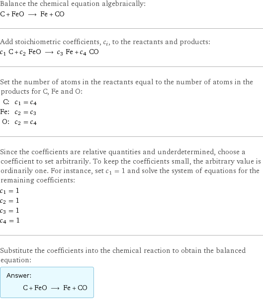 Balance the chemical equation algebraically: C + FeO ⟶ Fe + CO Add stoichiometric coefficients, c_i, to the reactants and products: c_1 C + c_2 FeO ⟶ c_3 Fe + c_4 CO Set the number of atoms in the reactants equal to the number of atoms in the products for C, Fe and O: C: | c_1 = c_4 Fe: | c_2 = c_3 O: | c_2 = c_4 Since the coefficients are relative quantities and underdetermined, choose a coefficient to set arbitrarily. To keep the coefficients small, the arbitrary value is ordinarily one. For instance, set c_1 = 1 and solve the system of equations for the remaining coefficients: c_1 = 1 c_2 = 1 c_3 = 1 c_4 = 1 Substitute the coefficients into the chemical reaction to obtain the balanced equation: Answer: |   | C + FeO ⟶ Fe + CO