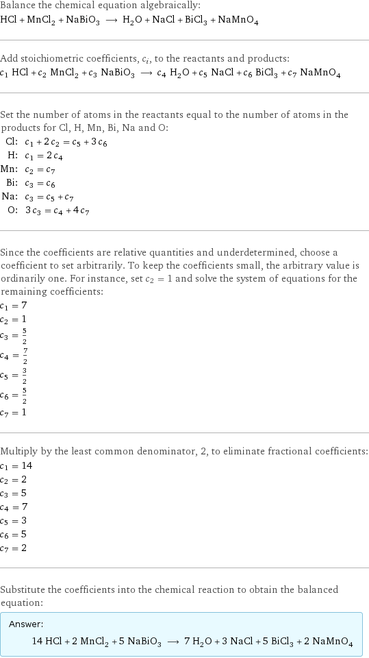 Balance the chemical equation algebraically: HCl + MnCl_2 + NaBiO_3 ⟶ H_2O + NaCl + BiCl_3 + NaMnO_4 Add stoichiometric coefficients, c_i, to the reactants and products: c_1 HCl + c_2 MnCl_2 + c_3 NaBiO_3 ⟶ c_4 H_2O + c_5 NaCl + c_6 BiCl_3 + c_7 NaMnO_4 Set the number of atoms in the reactants equal to the number of atoms in the products for Cl, H, Mn, Bi, Na and O: Cl: | c_1 + 2 c_2 = c_5 + 3 c_6 H: | c_1 = 2 c_4 Mn: | c_2 = c_7 Bi: | c_3 = c_6 Na: | c_3 = c_5 + c_7 O: | 3 c_3 = c_4 + 4 c_7 Since the coefficients are relative quantities and underdetermined, choose a coefficient to set arbitrarily. To keep the coefficients small, the arbitrary value is ordinarily one. For instance, set c_2 = 1 and solve the system of equations for the remaining coefficients: c_1 = 7 c_2 = 1 c_3 = 5/2 c_4 = 7/2 c_5 = 3/2 c_6 = 5/2 c_7 = 1 Multiply by the least common denominator, 2, to eliminate fractional coefficients: c_1 = 14 c_2 = 2 c_3 = 5 c_4 = 7 c_5 = 3 c_6 = 5 c_7 = 2 Substitute the coefficients into the chemical reaction to obtain the balanced equation: Answer: |   | 14 HCl + 2 MnCl_2 + 5 NaBiO_3 ⟶ 7 H_2O + 3 NaCl + 5 BiCl_3 + 2 NaMnO_4