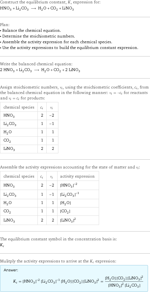 Construct the equilibrium constant, K, expression for: HNO_3 + Li_2CO_3 ⟶ H_2O + CO_2 + LiNO_3 Plan: • Balance the chemical equation. • Determine the stoichiometric numbers. • Assemble the activity expression for each chemical species. • Use the activity expressions to build the equilibrium constant expression. Write the balanced chemical equation: 2 HNO_3 + Li_2CO_3 ⟶ H_2O + CO_2 + 2 LiNO_3 Assign stoichiometric numbers, ν_i, using the stoichiometric coefficients, c_i, from the balanced chemical equation in the following manner: ν_i = -c_i for reactants and ν_i = c_i for products: chemical species | c_i | ν_i HNO_3 | 2 | -2 Li_2CO_3 | 1 | -1 H_2O | 1 | 1 CO_2 | 1 | 1 LiNO_3 | 2 | 2 Assemble the activity expressions accounting for the state of matter and ν_i: chemical species | c_i | ν_i | activity expression HNO_3 | 2 | -2 | ([HNO3])^(-2) Li_2CO_3 | 1 | -1 | ([Li2CO3])^(-1) H_2O | 1 | 1 | [H2O] CO_2 | 1 | 1 | [CO2] LiNO_3 | 2 | 2 | ([LiNO3])^2 The equilibrium constant symbol in the concentration basis is: K_c Mulitply the activity expressions to arrive at the K_c expression: Answer: |   | K_c = ([HNO3])^(-2) ([Li2CO3])^(-1) [H2O] [CO2] ([LiNO3])^2 = ([H2O] [CO2] ([LiNO3])^2)/(([HNO3])^2 [Li2CO3])