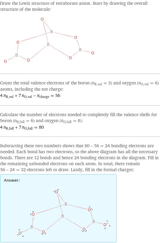 Draw the Lewis structure of tetraborate anion. Start by drawing the overall structure of the molecule:  Count the total valence electrons of the boron (n_B, val = 3) and oxygen (n_O, val = 6) atoms, including the net charge: 4 n_B, val + 7 n_O, val - n_charge = 56 Calculate the number of electrons needed to completely fill the valence shells for boron (n_B, full = 6) and oxygen (n_O, full = 8): 4 n_B, full + 7 n_O, full = 80 Subtracting these two numbers shows that 80 - 56 = 24 bonding electrons are needed. Each bond has two electrons, so the above diagram has all the necessary bonds. There are 12 bonds and hence 24 bonding electrons in the diagram. Fill in the remaining unbonded electrons on each atom. In total, there remain 56 - 24 = 32 electrons left to draw. Lastly, fill in the formal charges: Answer: |   | 