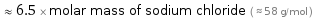  ≈ 6.5 × molar mass of sodium chloride ( ≈ 58 g/mol )