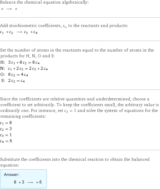 Balance the chemical equation algebraically:  + ⟶ +  Add stoichiometric coefficients, c_i, to the reactants and products: c_1 + c_2 ⟶ c_3 + c_4  Set the number of atoms in the reactants equal to the number of atoms in the products for H, N, O and S: H: | 3 c_1 + 8 c_2 = 8 c_4 N: | c_1 + 2 c_2 = 2 c_3 + 2 c_4 O: | 8 c_2 = 4 c_4 S: | 2 c_2 = c_4 Since the coefficients are relative quantities and underdetermined, choose a coefficient to set arbitrarily. To keep the coefficients small, the arbitrary value is ordinarily one. For instance, set c_3 = 1 and solve the system of equations for the remaining coefficients: c_1 = 8 c_2 = 3 c_3 = 1 c_4 = 6 Substitute the coefficients into the chemical reaction to obtain the balanced equation: Answer: |   | 8 + 3 ⟶ + 6 