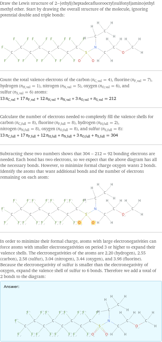 Draw the Lewis structure of 2-[ethyl[(heptadecafluorooctyl)sulfonyl]amino]ethyl methyl ether. Start by drawing the overall structure of the molecule, ignoring potential double and triple bonds:  Count the total valence electrons of the carbon (n_C, val = 4), fluorine (n_F, val = 7), hydrogen (n_H, val = 1), nitrogen (n_N, val = 5), oxygen (n_O, val = 6), and sulfur (n_S, val = 6) atoms: 13 n_C, val + 17 n_F, val + 12 n_H, val + n_N, val + 3 n_O, val + n_S, val = 212 Calculate the number of electrons needed to completely fill the valence shells for carbon (n_C, full = 8), fluorine (n_F, full = 8), hydrogen (n_H, full = 2), nitrogen (n_N, full = 8), oxygen (n_O, full = 8), and sulfur (n_S, full = 8): 13 n_C, full + 17 n_F, full + 12 n_H, full + n_N, full + 3 n_O, full + n_S, full = 304 Subtracting these two numbers shows that 304 - 212 = 92 bonding electrons are needed. Each bond has two electrons, so we expect that the above diagram has all the necessary bonds. However, to minimize formal charge oxygen wants 2 bonds. Identify the atoms that want additional bonds and the number of electrons remaining on each atom:  In order to minimize their formal charge, atoms with large electronegativities can force atoms with smaller electronegativities on period 3 or higher to expand their valence shells. The electronegativities of the atoms are 2.20 (hydrogen), 2.55 (carbon), 2.58 (sulfur), 3.04 (nitrogen), 3.44 (oxygen), and 3.98 (fluorine). Because the electronegativity of sulfur is smaller than the electronegativity of oxygen, expand the valence shell of sulfur to 6 bonds. Therefore we add a total of 2 bonds to the diagram: Answer: |   | 