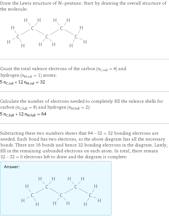 Draw the Lewis structure of N-pentane. Start by drawing the overall structure of the molecule:  Count the total valence electrons of the carbon (n_C, val = 4) and hydrogen (n_H, val = 1) atoms: 5 n_C, val + 12 n_H, val = 32 Calculate the number of electrons needed to completely fill the valence shells for carbon (n_C, full = 8) and hydrogen (n_H, full = 2): 5 n_C, full + 12 n_H, full = 64 Subtracting these two numbers shows that 64 - 32 = 32 bonding electrons are needed. Each bond has two electrons, so the above diagram has all the necessary bonds. There are 16 bonds and hence 32 bonding electrons in the diagram. Lastly, fill in the remaining unbonded electrons on each atom. In total, there remain 32 - 32 = 0 electrons left to draw and the diagram is complete: Answer: |   | 