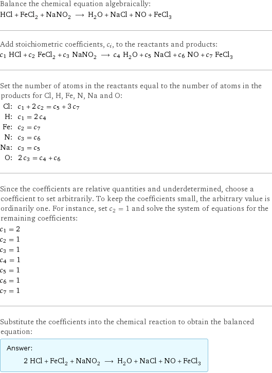 Balance the chemical equation algebraically: HCl + FeCl_2 + NaNO_2 ⟶ H_2O + NaCl + NO + FeCl_3 Add stoichiometric coefficients, c_i, to the reactants and products: c_1 HCl + c_2 FeCl_2 + c_3 NaNO_2 ⟶ c_4 H_2O + c_5 NaCl + c_6 NO + c_7 FeCl_3 Set the number of atoms in the reactants equal to the number of atoms in the products for Cl, H, Fe, N, Na and O: Cl: | c_1 + 2 c_2 = c_5 + 3 c_7 H: | c_1 = 2 c_4 Fe: | c_2 = c_7 N: | c_3 = c_6 Na: | c_3 = c_5 O: | 2 c_3 = c_4 + c_6 Since the coefficients are relative quantities and underdetermined, choose a coefficient to set arbitrarily. To keep the coefficients small, the arbitrary value is ordinarily one. For instance, set c_2 = 1 and solve the system of equations for the remaining coefficients: c_1 = 2 c_2 = 1 c_3 = 1 c_4 = 1 c_5 = 1 c_6 = 1 c_7 = 1 Substitute the coefficients into the chemical reaction to obtain the balanced equation: Answer: |   | 2 HCl + FeCl_2 + NaNO_2 ⟶ H_2O + NaCl + NO + FeCl_3