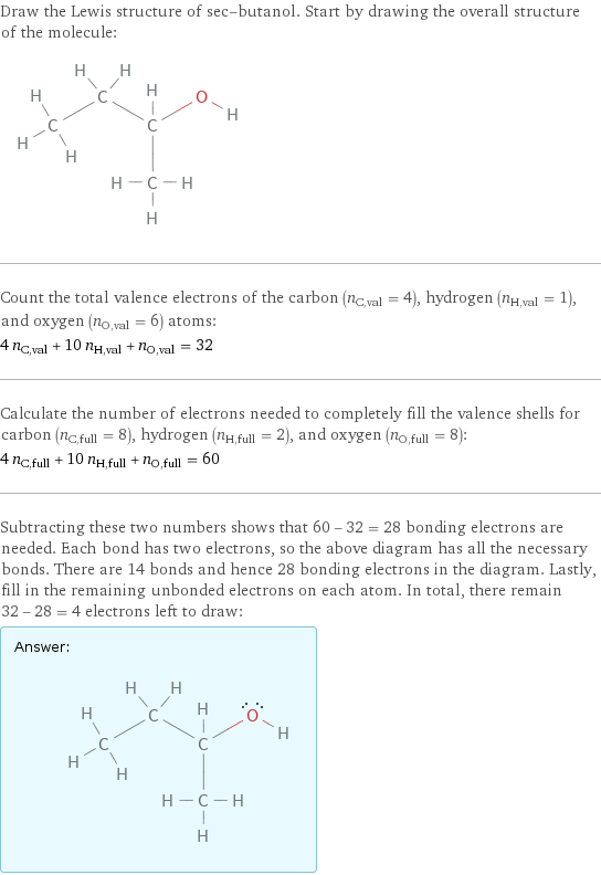 Draw the Lewis structure of sec-butanol. Start by drawing the overall structure of the molecule:  Count the total valence electrons of the carbon (n_C, val = 4), hydrogen (n_H, val = 1), and oxygen (n_O, val = 6) atoms: 4 n_C, val + 10 n_H, val + n_O, val = 32 Calculate the number of electrons needed to completely fill the valence shells for carbon (n_C, full = 8), hydrogen (n_H, full = 2), and oxygen (n_O, full = 8): 4 n_C, full + 10 n_H, full + n_O, full = 60 Subtracting these two numbers shows that 60 - 32 = 28 bonding electrons are needed. Each bond has two electrons, so the above diagram has all the necessary bonds. There are 14 bonds and hence 28 bonding electrons in the diagram. Lastly, fill in the remaining unbonded electrons on each atom. In total, there remain 32 - 28 = 4 electrons left to draw: Answer: |   | 