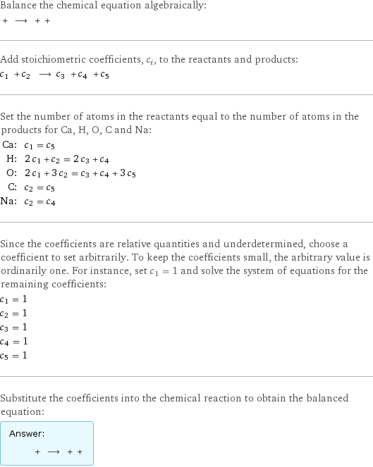 Balance the chemical equation algebraically:  + ⟶ + +  Add stoichiometric coefficients, c_i, to the reactants and products: c_1 + c_2 ⟶ c_3 + c_4 + c_5  Set the number of atoms in the reactants equal to the number of atoms in the products for Ca, H, O, C and Na: Ca: | c_1 = c_5 H: | 2 c_1 + c_2 = 2 c_3 + c_4 O: | 2 c_1 + 3 c_2 = c_3 + c_4 + 3 c_5 C: | c_2 = c_5 Na: | c_2 = c_4 Since the coefficients are relative quantities and underdetermined, choose a coefficient to set arbitrarily. To keep the coefficients small, the arbitrary value is ordinarily one. For instance, set c_1 = 1 and solve the system of equations for the remaining coefficients: c_1 = 1 c_2 = 1 c_3 = 1 c_4 = 1 c_5 = 1 Substitute the coefficients into the chemical reaction to obtain the balanced equation: Answer: |   | + ⟶ + + 