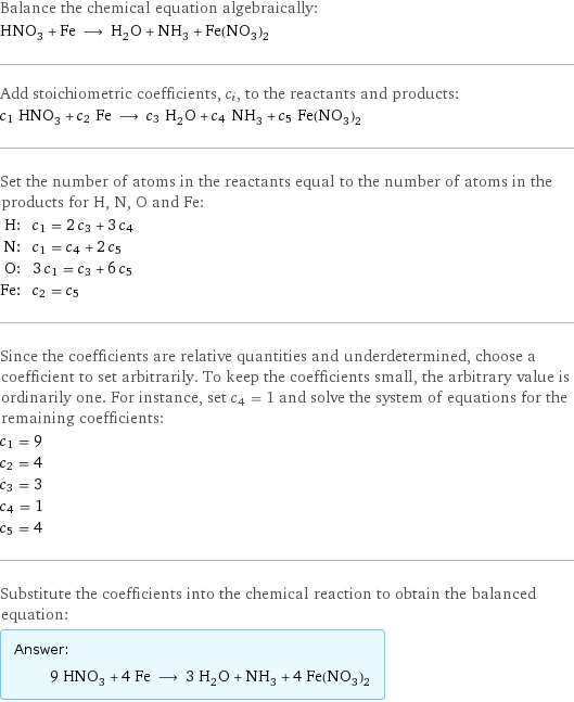 Balance the chemical equation algebraically: HNO_3 + Fe ⟶ H_2O + NH_3 + Fe(NO_3)_2 Add stoichiometric coefficients, c_i, to the reactants and products: c_1 HNO_3 + c_2 Fe ⟶ c_3 H_2O + c_4 NH_3 + c_5 Fe(NO_3)_2 Set the number of atoms in the reactants equal to the number of atoms in the products for H, N, O and Fe: H: | c_1 = 2 c_3 + 3 c_4 N: | c_1 = c_4 + 2 c_5 O: | 3 c_1 = c_3 + 6 c_5 Fe: | c_2 = c_5 Since the coefficients are relative quantities and underdetermined, choose a coefficient to set arbitrarily. To keep the coefficients small, the arbitrary value is ordinarily one. For instance, set c_4 = 1 and solve the system of equations for the remaining coefficients: c_1 = 9 c_2 = 4 c_3 = 3 c_4 = 1 c_5 = 4 Substitute the coefficients into the chemical reaction to obtain the balanced equation: Answer: |   | 9 HNO_3 + 4 Fe ⟶ 3 H_2O + NH_3 + 4 Fe(NO_3)_2