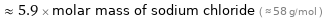  ≈ 5.9 × molar mass of sodium chloride ( ≈ 58 g/mol )