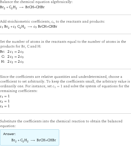 Balance the chemical equation algebraically: Br_2 + C_2H_2 ⟶ BrCH=CHBr Add stoichiometric coefficients, c_i, to the reactants and products: c_1 Br_2 + c_2 C_2H_2 ⟶ c_3 BrCH=CHBr Set the number of atoms in the reactants equal to the number of atoms in the products for Br, C and H: Br: | 2 c_1 = 2 c_3 C: | 2 c_2 = 2 c_3 H: | 2 c_2 = 2 c_3 Since the coefficients are relative quantities and underdetermined, choose a coefficient to set arbitrarily. To keep the coefficients small, the arbitrary value is ordinarily one. For instance, set c_1 = 1 and solve the system of equations for the remaining coefficients: c_1 = 1 c_2 = 1 c_3 = 1 Substitute the coefficients into the chemical reaction to obtain the balanced equation: Answer: |   | Br_2 + C_2H_2 ⟶ BrCH=CHBr